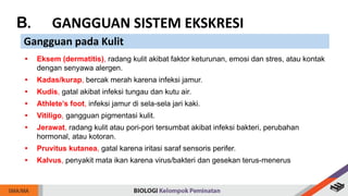B. GANGGUAN SISTEM EKSKRESI
Gangguan pada Kulit
• Eksem (dermatitis), radang kulit akibat faktor keturunan, emosi dan stres, atau kontak
dengan senyawa alergen.
• Kadas/kurap, bercak merah karena infeksi jamur.
• Kudis, gatal akibat infeksi tungau dan kutu air.
• Athlete’s foot, infeksi jamur di sela-sela jari kaki.
• Vitiligo, gangguan pigmentasi kulit.
• Jerawat, radang kulit atau pori-pori tersumbat akibat infeksi bakteri, perubahan
hormonal, atau kotoran.
• Pruvitus kutanea, gatal karena iritasi saraf sensoris perifer.
• Kalvus, penyakit mata ikan karena virus/bakteri dan gesekan terus-menerus
 