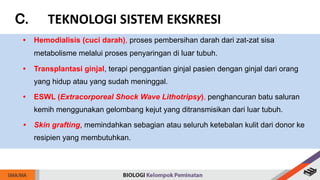 C. TEKNOLOGI SISTEM EKSKRESI
• Hemodialisis (cuci darah), proses pembersihan darah dari zat-zat sisa
metabolisme melalui proses penyaringan di luar tubuh.
• Transplantasi ginjal, terapi penggantian ginjal pasien dengan ginjal dari orang
yang hidup atau yang sudah meninggal.
• ESWL (Extracorporeal Shock Wave Lithotripsy), penghancuran batu saluran
kemih menggunakan gelombang kejut yang ditransmisikan dari luar tubuh.
• Skin grafting, memindahkan sebagian atau seluruh ketebalan kulit dari donor ke
resipien yang membutuhkan.
 
