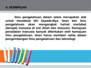 G. KESIMPULAN
Ilmu pengetahuan dalam islam merupakan alat
untuk mendekat diri kepada-Nya. Iman dan ilmu
pengetahuan akan mengangkat harkat martabat
(derajat) manusia di sisi Allah dan manusia. Kemajuan
peradaban manusia banyak ditentukan oleh kemajuan
ilmu pengetahuan. Iman harus memberi nafas dalam
pengembangan ilmu pengetahuan dan teknologi.
 