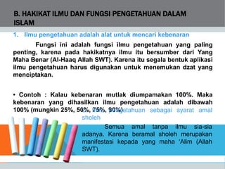 B. HAKIKAT ILMU DAN FUNGSI PENGETAHUAN DALAM
ISLAM
1. Ilmu pengetahuan adalah alat untuk mencari kebenaran
Fungsi ini adalah fungsi ilmu pengetahuan yang paling
penting, karena pada hakikatnya ilmu itu bersumber dari Yang
Maha Benar (Al-Haaq Allah SWT). Karena itu segala bentuk aplikasi
ilmu pengetahuan harus digunakan untuk menemukan dzat yang
menciptakan.
• Contoh : Kalau kebenaran mutlak diumpamakan 100%. Maka
kebenaran yang dihasilkan ilmu pengetahuan adalah dibawah
100% (mungkin 25%, 50%, 75%, 90%)2. Ilmu pengetahuan sebagai syarat amal
sholeh
Semua amal tanpa ilmu sia-sia
adanya. Karena beramal sholeh merupakan
manifestasi kepada yang maha ‘Alim (Allah
SWT).
 