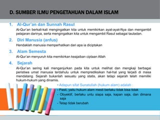 D. SUMBER ILMU PENGETAHUAN DALAM ISLAM
1. Al-Qur’an dan Sunnah Rasul
Al-Qur’an berkali-kali mengingatkan kita untuk memikirkan ayat-ayat-Nya dan mengambil
pelajaran darinya, serta mengingatkan kita untuk mengambil Rasul sebagai tauladan.
2. Diri Manusia (anfus)
Hendaklah manusia memperhatikan dari apa ia diciptakan
3. Alam Semesta
Al-Qur’an menyuruh kita memikirkan keajaiban ciptaan Allah
4. Sejarah
Al-Qur’an sering kali menganjurkan pada kita untuk melihat dan mengkaji berbagai
peristiwa umat manusia terdahulu untuk memprediksikan hal-hal yang terjadi di masa
mendatang. Sejarah bukanlah sesuatu yang statis, akan tetapi sejarah telah memiliki
hukum-hukum yang dinamis.
• Adapun sifat Sunatullah (hukum alam) adalah :
- Pasti, yaitu hukum alam mesti berlaku tidak bisa tidak
- Obyektif, berlaku untu siapa saja, kapan saja, dan dimana
saja
- Tetap tidak berubah
 