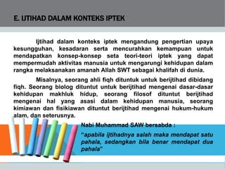 E. IJTIHAD DALAM KONTEKS IPTEK
Ijtihad dalam konteks iptek mengandung pengertian upaya
kesungguhan, kesadaran serta mencurahkan kemampuan untuk
mendapatkan konsep-konsep seta teori-teori iptek yang dapat
mempermudah aktivitas manusia untuk mengarungi kehidupan dalam
rangka melaksanakan amanah Allah SWT sebagai khalifah di dunia.
Misalnya, seorang ahli fiqh dituntuk untuk berijtihad dibidang
fiqh. Seorang biolog dituntut untuk berijtihad mengenai dasar-dasar
kehidupan makhluk hidup, seorang filosof dituntut berijtihad
mengenai hal yang asasi dalam kehidupan manusia, seorang
kimiawan dan fisikiawan dituntut berijtihad mengenai hukum-hukum
alam, dan seterusnya.
Nabi Muhammad SAW bersabda :
“apabila ijtihadnya salah maka mendapat satu
pahala, sedangkan bila benar mendapat dua
pahala”
 