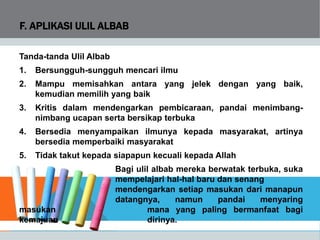 F. APLIKASI ULIL ALBAB
Tanda-tanda Ulil Albab
1. Bersungguh-sungguh mencari ilmu
2. Mampu memisahkan antara yang jelek dengan yang baik,
kemudian memilih yang baik
3. Kritis dalam mendengarkan pembicaraan, pandai menimbang-
nimbang ucapan serta bersikap terbuka
4. Bersedia menyampaikan ilmunya kepada masyarakat, artinya
bersedia memperbaiki masyarakat
5. Tidak takut kepada siapapun kecuali kepada Allah
Bagi ulil albab mereka berwatak terbuka, suka
mempelajari hal-hal baru dan senang
mendengarkan setiap masukan dari manapun
datangnya, namun pandai menyaring
masukan mana yang paling bermanfaat bagi
kemajuan dirinya.
 