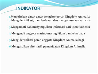 INDIKATOR
1.Menjelaskan dasar-dasar pengelompokan Kingdom Animalia
2.Mengidentifikasi, membedakan dan mengomunikasikan ciri-

3.Mengamati dan menyimpulkan informasi dari literature cara

4.Mengenali anggota masing-masing Filum dan kelas pada

5.Mengidentifikasi peran anggota Kingdom Animalia bagi

6.Mengusulkan alternatif pemanfaatan Kingdom Animalia
 