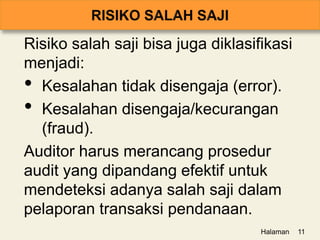 Risiko salah saji bisa juga diklasifikasi
menjadi:
• Kesalahan tidak disengaja (error).
• Kesalahan disengaja/kecurangan
(fraud).
Auditor harus merancang prosedur
audit yang dipandang efektif untuk
mendeteksi adanya salah saji dalam
pelaporan transaksi pendanaan.
Halaman 11
 