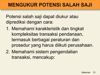 Potensi salah saji dapat diukur atau
diprediksi dengan cara:
1. Memahami karakteristik dan tingkat
kompleksitas transaksi pendanaan,
termasuk berbagai peraturan dan
prosedur yang harus diikuti perusahaan.
2. Memahami sistem pengendalian
transaksi, mencakup:
Halaman 12
 
