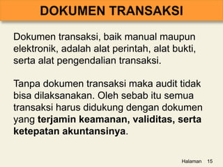 Dokumen transaksi, baik manual maupun
elektronik, adalah alat perintah, alat bukti,
serta alat pengendalian transaksi.
Tanpa dokumen transaksi maka audit tidak
bisa dilaksanakan. Oleh sebab itu semua
transaksi harus didukung dengan dokumen
yang terjamin keamanan, validitas, serta
ketepatan akuntansinya.
Halaman 15
 