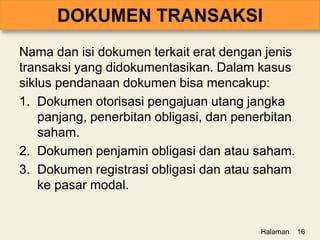 Nama dan isi dokumen terkait erat dengan jenis
transaksi yang didokumentasikan. Dalam kasus
siklus pendanaan dokumen bisa mencakup:
1. Dokumen otorisasi pengajuan utang jangka
panjang, penerbitan obligasi, dan penerbitan
saham.
2. Dokumen penjamin obligasi dan atau saham.
3. Dokumen registrasi obligasi dan atau saham
ke pasar modal.
Halaman 16
 