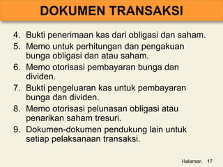 4. Bukti penerimaan kas dari obligasi dan saham.
5. Memo untuk perhitungan dan pengakuan
bunga obligasi dan atau saham.
6. Memo otorisasi pembayaran bunga dan
dividen.
7. Bukti pengeluaran kas untuk pembayaran
bunga dan dividen.
8. Memo otorisasi pelunasan obligasi atau
penarikan saham tresuri.
9. Dokumen-dokumen pendukung lain untuk
setiap pelaksanaan transaksi.
Halaman 17
 