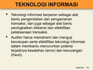 • Teknologi informasi berperan sebagai alat
bantu pengendalian dan pengamanan
transaksi, dan juga sebagai alat bantu
peningkatkan efisiensi dan efektifitas
pelaksanaan transaksi.
• Auditor harus memahami dan menguji
kecukupan serta efektifitas teknologi informasi
dalam membantu menurunkan potensi
terjadinya kesalahan (error) dan kecurangan
(fraud).
Halaman 18
 
