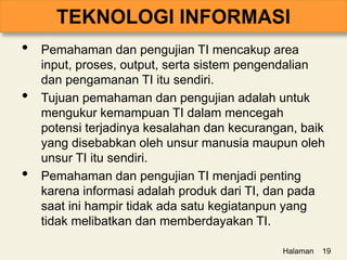 • Pemahaman dan pengujian TI mencakup area
input, proses, output, serta sistem pengendalian
dan pengamanan TI itu sendiri.
• Tujuan pemahaman dan pengujian adalah untuk
mengukur kemampuan TI dalam mencegah
potensi terjadinya kesalahan dan kecurangan, baik
yang disebabkan oleh unsur manusia maupun oleh
unsur TI itu sendiri.
• Pemahaman dan pengujian TI menjadi penting
karena informasi adalah produk dari TI, dan pada
saat ini hampir tidak ada satu kegiatanpun yang
tidak melibatkan dan memberdayakan TI.
Halaman 19
 