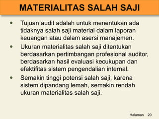  Tujuan audit adalah untuk menentukan ada
tidaknya salah saji material dalam laporan
keuangan atau dalam asersi manajemen.
 Ukuran materialitas salah saji ditentukan
berdasarkan pertimbangan profesional auditor,
berdasarkan hasil evaluasi kecukupan dan
efektifitas sistem pengendalian internal.
 Semakin tinggi potensi salah saji, karena
sistem dipandang lemah, semakin rendah
ukuran materialitas salah saji.
Halaman 20
 