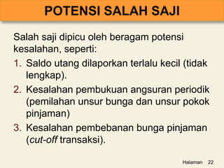Salah saji dipicu oleh beragam potensi
kesalahan, seperti:
1. Saldo utang dilaporkan terlalu kecil (tidak
lengkap).
2. Kesalahan pembukuan angsuran periodik
(pemilahan unsur bunga dan unsur pokok
pinjaman)
3. Kesalahan pembebanan bunga pinjaman
(cut-off transaksi).
Halaman 22
 