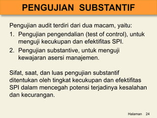 Pengujian audit terdiri dari dua macam, yaitu:
1. Pengujian pengendalian (test of control), untuk
menguji kecukupan dan efektifitas SPI.
2. Pengujian substantive, untuk menguji
kewajaran asersi manajemen.
Sifat, saat, dan luas pengujian substantif
ditentukan oleh tingkat kecukupan dan efektifitas
SPI dalam mencegah potensi terjadinya kesalahan
dan kecurangan.
Halaman 24
 