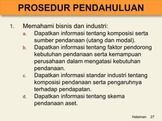 1. Memahami bisnis dan industri:
a. Dapatkan informasi tentang komposisi serta
sumber pendanaan (utang dan modal).
b. Dapatkan informasi tentang faktor pendorong
kebutuhan pendanaan serta kemampuan
perusahaan dalam mengatasi kebutuhan
pendanaan.
c. Dapatkan informasi standar industri tentang
komposisi pendanaan serta pengaruhnya
terhadap pendapatan.
d. Dapatkan informasi tentang skema
pendanaan aset.
Halaman 27
 