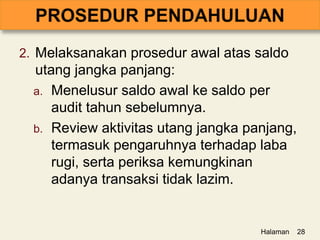 2. Melaksanakan prosedur awal atas saldo
utang jangka panjang:
a. Menelusur saldo awal ke saldo per
audit tahun sebelumnya.
b. Review aktivitas utang jangka panjang,
termasuk pengaruhnya terhadap laba
rugi, serta periksa kemungkinan
adanya transaksi tidak lazim.
Halaman 28
 