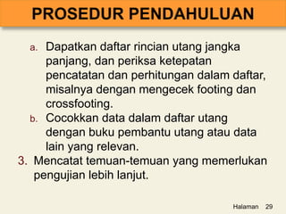 a. Dapatkan daftar rincian utang jangka
panjang, dan periksa ketepatan
pencatatan dan perhitungan dalam daftar,
misalnya dengan mengecek footing dan
crossfooting.
b. Cocokkan data dalam daftar utang
dengan buku pembantu utang atau data
lain yang relevan.
3. Mencatat temuan-temuan yang memerlukan
pengujian lebih lanjut.
Halaman 29
 