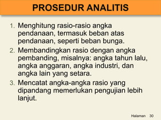 1. Menghitung rasio-rasio angka
pendanaan, termasuk beban atas
pendanaan, seperti beban bunga.
2. Membandingkan rasio dengan angka
pembanding, misalnya: angka tahun lalu,
angka anggaran, angka industri, dan
angka lain yang setara.
3. Mencatat angka-angka rasio yang
dipandang memerlukan pengujian lebih
lanjut.
Halaman 30
 
