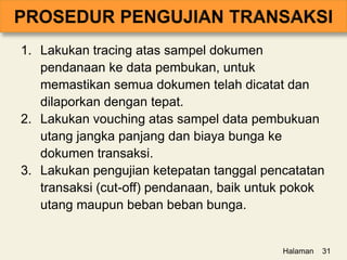 1. Lakukan tracing atas sampel dokumen
pendanaan ke data pembukan, untuk
memastikan semua dokumen telah dicatat dan
dilaporkan dengan tepat.
2. Lakukan vouching atas sampel data pembukuan
utang jangka panjang dan biaya bunga ke
dokumen transaksi.
3. Lakukan pengujian ketepatan tanggal pencatatan
transaksi (cut-off) pendanaan, baik untuk pokok
utang maupun beban beban bunga.
Halaman 31
 