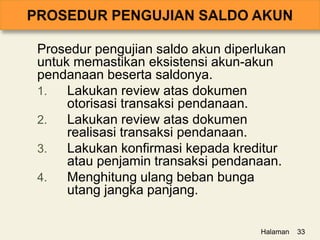 Prosedur pengujian saldo akun diperlukan
untuk memastikan eksistensi akun-akun
pendanaan beserta saldonya.
1. Lakukan review atas dokumen
otorisasi transaksi pendanaan.
2. Lakukan review atas dokumen
realisasi transaksi pendanaan.
3. Lakukan konfirmasi kepada kreditur
atau penjamin transaksi pendanaan.
4. Menghitung ulang beban bunga
utang jangka panjang.
Halaman 33
 