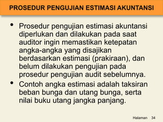 • Prosedur pengujian estimasi akuntansi
diperlukan dan dilakukan pada saat
auditor ingin memastikan ketepatan
angka-angka yang disajikan
berdasarkan estimasi (prakiraan), dan
belum dilakukan pengujian pada
prosedur pengujian audit sebelumnya.
• Contoh angka estimasi adalah taksiran
beban bunga dan utang bunga, serta
nilai buku utang jangka panjang.
Halaman 34
 