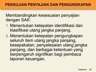 Membandingkan kesesuaian penyajian
dengan SAK:
1. Menentukan ketepatan identifikasi dan
klasifikasi utang jangka panjang.
2. Menentukan ketepatan pengungkapan
seluruh item utang jangka panjang,
kesepakatan, penyelesaian utang jangka
panjang, dan berbagai ketentuan yang
berpengaruh signifikan bagi pembaca
laporan keuangan.
Halaman 35
 