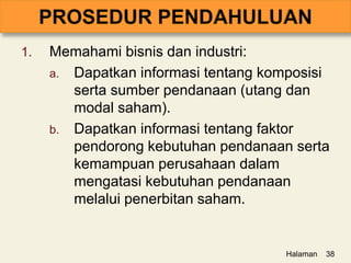 1. Memahami bisnis dan industri:
a. Dapatkan informasi tentang komposisi
serta sumber pendanaan (utang dan
modal saham).
b. Dapatkan informasi tentang faktor
pendorong kebutuhan pendanaan serta
kemampuan perusahaan dalam
mengatasi kebutuhan pendanaan
melalui penerbitan saham.
Halaman 38
 