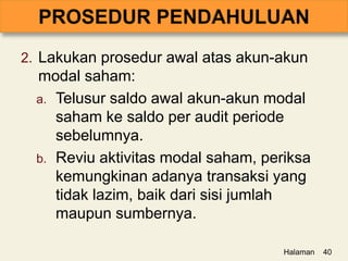 2. Lakukan prosedur awal atas akun-akun
modal saham:
a. Telusur saldo awal akun-akun modal
saham ke saldo per audit periode
sebelumnya.
b. Reviu aktivitas modal saham, periksa
kemungkinan adanya transaksi yang
tidak lazim, baik dari sisi jumlah
maupun sumbernya.
Halaman 40
 