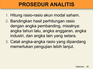 1. Hitung rasio-rasio akun modal saham.
2. Bandingkan hasil perhitungan rasio
dengan angka pembanding, misalnya:
angka tahun lalu, angka anggaran, angka
industri, dan angka lain yang setara.
3. Catat angka-angka rasio yang dipandang
memerlukan pengujian lebih lanjut.
Halaman 42
 