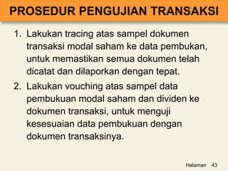 1. Lakukan tracing atas sampel dokumen
transaksi modal saham ke data pembukan,
untuk memastikan semua dokumen telah
dicatat dan dilaporkan dengan tepat.
2. Lakukan vouching atas sampel data
pembukuan modal saham dan dividen ke
dokumen transaksi, untuk menguji
kesesuaian data pembukuan dengan
dokumen transaksinya.
Halaman 43
 
