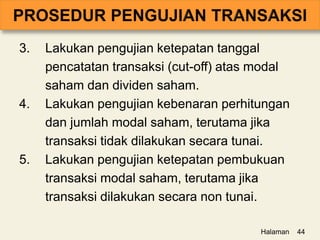 3. Lakukan pengujian ketepatan tanggal
pencatatan transaksi (cut-off) atas modal
saham dan dividen saham.
4. Lakukan pengujian kebenaran perhitungan
dan jumlah modal saham, terutama jika
transaksi tidak dilakukan secara tunai.
5. Lakukan pengujian ketepatan pembukuan
transaksi modal saham, terutama jika
transaksi dilakukan secara non tunai.
Halaman 44
 