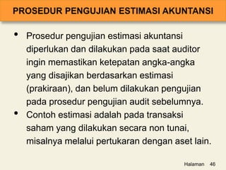 • Prosedur pengujian estimasi akuntansi
diperlukan dan dilakukan pada saat auditor
ingin memastikan ketepatan angka-angka
yang disajikan berdasarkan estimasi
(prakiraan), dan belum dilakukan pengujian
pada prosedur pengujian audit sebelumnya.
• Contoh estimasi adalah pada transaksi
saham yang dilakukan secara non tunai,
misalnya melalui pertukaran dengan aset lain.
Halaman 46
 
