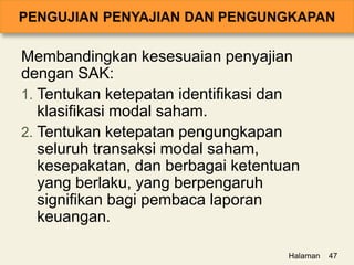 Membandingkan kesesuaian penyajian
dengan SAK:
1. Tentukan ketepatan identifikasi dan
klasifikasi modal saham.
2. Tentukan ketepatan pengungkapan
seluruh transaksi modal saham,
kesepakatan, dan berbagai ketentuan
yang berlaku, yang berpengaruh
signifikan bagi pembaca laporan
keuangan.
Halaman 47
 
