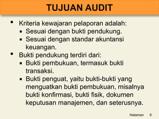 • Kriteria kewajaran pelaporan adalah:
 Sesuai dengan bukti pendukung.
 Sesuai dengan standar akuntansi
keuangan.
• Bukti pendukung terdiri dari:
 Bukti pembukuan, termasuk bukti
transaksi.
 Bukti penguat, yaitu bukti-bukti yang
menguatkan bukti pembukuan, misalnya
bukti konfirmasi, bukti fisik, dokumen
keputusan manajemen, dan seterusnya.
Halaman 9
 