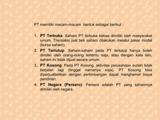 PT memiliki macam-macam bentuk sebagai berikut :
1. PT Terbuka. Saham PT terbuka bebas dimiliki oleh masyarakat
umum. Transaksi jual beli saham dilakukan melalui pasar modal
(bursa saham).
2. PT Tertutup. Saham-saham pada PT tertutup hanya boleh
dimiliki oleh orang-orang tertentu saja, atau dengan kata lain,
saham ini tidak dijual secara umum.
3. PT Kosong. Pada PT Kosong, aktivitas perusahaan sudah tidak
berjalan lagi (tinggal namanya saja). PT Kosong bisa
diperjualbelikan dengan pertimbangan dapat menghemat biaya
pendirian.
4. PT Negara (Persero). Persero adalah PT yang sahamnya
dimiliki oleh negara.
 