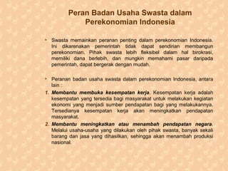 Peran Badan Usaha Swasta dalam
Perekonomian Indonesia
• Swasta memainkan peranan penting dalam perekonomian Indonesia.
Ini dikarenakan pemerintah tidak dapat sendirian membangun
perekonomian. Pihak swasta lebih fleksibel dalam hal birokrasi,
memiliki dana berlebih, dan mungkin memahami pasar daripada
pemerintah, dapat bergerak dengan mudah.
• Peranan badan usaha swasta dalam perekonomian Indonesia, antara
lain :
1. Membantu membuka kesempatan kerja. Kesempatan kerja adalah
kesempatan yang tersedia bagi masyarakat untuk melakukan kegiatan
ekonomi yang menjadi sumber pendapatan bagi yang melakukannya.
Tersedianya kesempatan kerja akan meningkatkan pendapatan
masyarakat.
2. Membantu meningkatkan atau menambah pendapatan negara.
Melalui usaha-usaha yang dilakukan oleh pihak swasta, banyak sekali
barang dan jasa yang dihasilkan, sehingga akan menambah produksi
nasional.
 