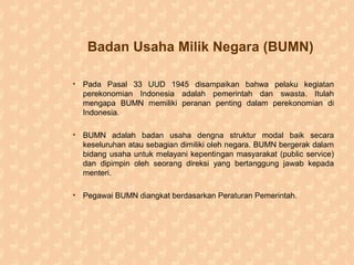 Badan Usaha Milik Negara (BUMN)
• Pada Pasal 33 UUD 1945 disampaikan bahwa pelaku kegiatan
perekonomian Indonesia adalah pemerintah dan swasta. Itulah
mengapa BUMN memiliki peranan penting dalam perekonomian di
Indonesia.
• BUMN adalah badan usaha dengna struktur modal baik secara
keseluruhan atau sebagian dimiliki oleh negara. BUMN bergerak dalam
bidang usaha untuk melayani kepentingan masyarakat (public service)
dan dipimpin oleh seorang direksi yang bertanggung jawab kepada
menteri.
• Pegawai BUMN diangkat berdasarkan Peraturan Pemerintah.
 