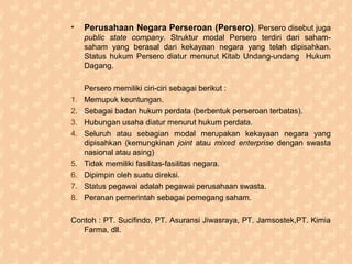 • Perusahaan Negara Perseroan (Persero). Persero disebut juga
public state company. Struktur modal Persero terdiri dari saham-
saham yang berasal dari kekayaan negara yang telah dipisahkan.
Status hukum Persero diatur menurut Kitab Undang-undang Hukum
Dagang.
Persero memiliki ciri-ciri sebagai berikut :
1. Memupuk keuntungan.
2. Sebagai badan hukum perdata (berbentuk perseroan terbatas).
3. Hubungan usaha diatur menurut hukum perdata.
4. Seluruh atau sebagian modal merupakan kekayaan negara yang
dipisahkan (kemungkinan joint atau mixed enterprise dengan swasta
nasional atau asing)
5. Tidak memiliki fasilitas-fasilitas negara.
6. Dipimpin oleh suatu direksi.
7. Status pegawai adalah pegawai perusahaan swasta.
8. Peranan pemerintah sebagai pemegang saham.
Contoh : PT. Sucifindo, PT. Asuransi Jiwasraya, PT. Jamsostek,PT. Kimia
Farma, dll.
 