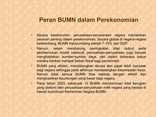 Peran BUMN dalam Perekonomian
• Secara keseluruhan, perusahaan-perusahaan negara memainkan
peranan penting dalam perekonomian. Secara global di negara-negara
berkembang, BUMN menyumbang sekitar 7-15% dari GDP.
• Namun, selain mendukung peningkatan total output serta
pembentukan modal nasional, perusahaan-perusahaan juga banyak
menghabiskan sumber-sumber daya, dan dalam beberapa kasus
mereka bahkan menjadi beban fiskal bagi pemerintah.
• BUMN yang efisien, mendatangkan devisa dan pajak lebih banyaak
bagi negara sehingga pada akhirnya mendatangkan kesempatan kerja.
Namun tidak semua BUMN bisa bekerja dengan efektif dan
menghasilkan keuntungan yang besar bagi negara.
• Pada tahun 2003, sebanyak 10 BUMN mendominasi total kerugian
yang dialami oleh perusahaan-perusahaan milik negara yang berada di
bawah koordinasi Kementrian Negara BUMN.
 