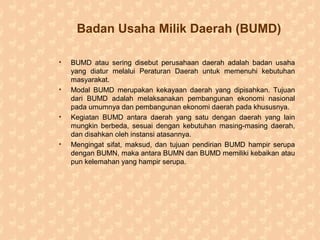 Badan Usaha Milik Daerah (BUMD)
• BUMD atau sering disebut perusahaan daerah adalah badan usaha
yang diatur melalui Peraturan Daerah untuk memenuhi kebutuhan
masyarakat.
• Modal BUMD merupakan kekayaan daerah yang dipisahkan. Tujuan
dari BUMD adalah melaksanakan pembangunan ekonomi nasional
pada umumnya dan pembangunan ekonomi daerah pada khususnya.
• Kegiatan BUMD antara daerah yang satu dengan daerah yang lain
mungkin berbeda, sesuai dengan kebutuhan masing-masing daerah,
dan disahkan oleh instansi atasannya.
• Mengingat sifat, maksud, dan tujuan pendirian BUMD hampir serupa
dengan BUMN, maka antara BUMN dan BUMD memiliki kebaikan atau
pun kelemahan yang hampir serupa.
 
