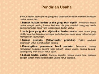 Pendirian Usaha
Berikut adalah beberapa hal yang perlu diperhatikan dalam mendirikan badan
usaha, antara lain :
1.Bentuk hukum badan usaha yang akan dipilih. Pemilihan badan
usaha sangat penting karena berkaitan dengan masalah tanggung jawab
pemilik terhadap risiko yang terjadi dalam badan usaha.
2.Jenis jasa yang akan dijalankan badan usaha. Jenis usaha yang
dipilih tentu berdasarkan berbagai pertimbangan mana yang paling banyak
memberikan keuntungan.
3.Sarana produksi (faktor-faktor produksi). Faktor produksi
diperlukan untuk menghasilkan barang.
4.Kemungkinan pemasaran hasil produksi. Pemasaran barang
merupakan kegiatan penting bagi sebuah badan usaha, karena barang-
barang yang telah dibuat harus dijual.
5.Lokasi badan usaha. Supaya kegiatan badan usaha bisa berjalan
dengan lancar, maka lokasi badan usaha harus strategis.
 