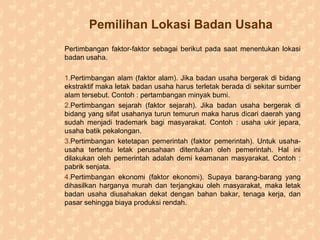 Pemilihan Lokasi Badan Usaha
Pertimbangan faktor-faktor sebagai berikut pada saat menentukan lokasi
badan usaha.
1.Pertimbangan alam (faktor alam). Jika badan usaha bergerak di bidang
ekstraktif maka letak badan usaha harus terletak berada di sekitar sumber
alam tersebut. Contoh : pertambangan minyak bumi.
2.Pertimbangan sejarah (faktor sejarah). Jika badan usaha bergerak di
bidang yang sifat usahanya turun temurun maka harus dicari daerah yang
sudah menjadi trademark bagi masyarakat. Contoh : usaha ukir jepara,
usaha batik pekalongan.
3.Pertimbangan ketetapan pemerintah (faktor pemerintah). Untuk usaha-
usaha tertentu letak perusahaan ditentukan oleh pemerintah. Hal ini
dilakukan oleh pemerintah adalah demi keamanan masyarakat. Contoh :
pabrik senjata.
4.Pertimbangan ekonomi (faktor ekonomi). Supaya barang-barang yang
dihasilkan harganya murah dan terjangkau oleh masyarakat, maka letak
badan usaha diusahakan dekat dengan bahan bakar, tenaga kerja, dan
pasar sehingga biaya produksi rendah.
 