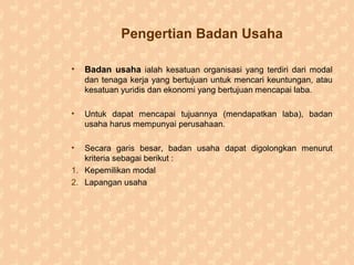 Pengertian Badan Usaha
• Badan usaha ialah kesatuan organisasi yang terdiri dari modal
dan tenaga kerja yang bertujuan untuk mencari keuntungan, atau
kesatuan yuridis dan ekonomi yang bertujuan mencapai laba.
• Untuk dapat mencapai tujuannya (mendapatkan laba), badan
usaha harus mempunyai perusahaan.
• Secara garis besar, badan usaha dapat digolongkan menurut
kriteria sebagai berikut :
1. Kepemilikan modal
2. Lapangan usaha
 
