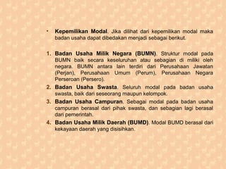 • Kepemilikan Modal. Jika dilihat dari kepemilikan modal maka
badan usaha dapat dibedakan menjadi sebagai berikut.
1. Badan Usaha Milik Negara (BUMN). Struktur modal pada
BUMN baik secara keseluruhan atau sebagian di miliki oleh
negara. BUMN antara lain terdiri dari Perusahaan Jawatan
(Perjan), Perusahaan Umum (Perum), Perusahaan Negara
Perseroan (Persero).
2. Badan Usaha Swasta. Seluruh modal pada badan usaha
swasta, baik dari seseorang maupun kelompok.
3. Badan Usaha Campuran. Sebagai modal pada badan usaha
campuran berasal dari pihak swasta, dan sebagian lagi berasal
dari pemerintah.
4. Badan Usaha Milik Daerah (BUMD). Modal BUMD berasal dari
kekayaan daerah yang disisihkan.
 