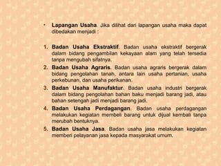 • Lapangan Usaha. Jika dilihat dari lapangan usaha maka dapat
dibedakan menjadi :
1. Badan Usaha Ekstraktif. Badan usaha ekstraktif bergerak
dalam bidang pengambilan kekayaan alam yang telah tersedia
tanpa mengubah sifatnya.
2. Badan Usaha Agraris. Badan usaha agraris bergerak dalam
bidang pengolahan tanah, antara lain usaha pertanian, usaha
perkebunan, dan usaha perikanan.
3. Badan Usaha Manufaktur. Badan usaha industri bergerak
dalam bidang pengolahan bahan baku menjadi barang jadi, atau
bahan setengah jadi menjadi barang jadi.
4. Badan Usaha Perdagangan. Badan usaha perdagangan
melakukan kegiatan membeli barang untuk dijual kembali tanpa
merubah bentuknya.
5. Badan Usaha Jasa. Badan usaha jasa melakukan kegiatan
memberi pelayanan jasa kepada masyarakat umum.
 