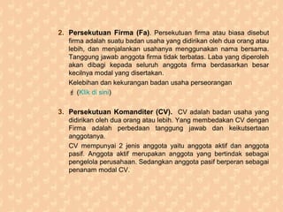 2. Persekutuan Firma (Fa). Persekutuan firma atau biasa disebut
firma adalah suatu badan usaha yang didirikan oleh dua orang atau
lebih, dan menjalankan usahanya menggunakan nama bersama.
Tanggung jawab anggota firma tidak terbatas. Laba yang diperoleh
akan dibagi kepada seluruh anggota firma berdasarkan besar
kecilnya modal yang disertakan.
Kelebihan dan kekurangan badan usaha perseorangan
 (Klik di sini)
3. Persekutuan Komanditer (CV). CV adalah badan usaha yang
didirikan oleh dua orang atau lebih. Yang membedakan CV dengan
Firma adalah perbedaan tanggung jawab dan keikutsertaan
anggotanya.
CV mempunyai 2 jenis anggota yaitu anggota aktif dan anggota
pasif. Anggota aktif merupakan anggota yang bertindak sebagai
pengelola perusahaan. Sedangkan anggota pasif berperan sebagai
penanam modal CV.
 