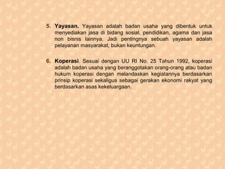 5. Yayasan. Yayasan adalah badan usaha yang dibentuk untuk
menyediakan jasa di bidang sosial, pendidikan, agama dan jasa
non bisnis lainnya. Jadi pentingnya sebuah yayasan adalah
pelayanan masyarakat, bukan keuntungan.
6. Koperasi. Sesuai dengan UU RI No. 25 Tahun 1992, koperasi
adalah badan usaha yang beranggotakan orang-orang atau badan
hukum koperasi dengan melandaskan kegiatannya berdasarkan
prinsip koperasi sekaligus sebagai gerakan ekonomi rakyat yang
berdasarkan asas kekeluargaan.
 