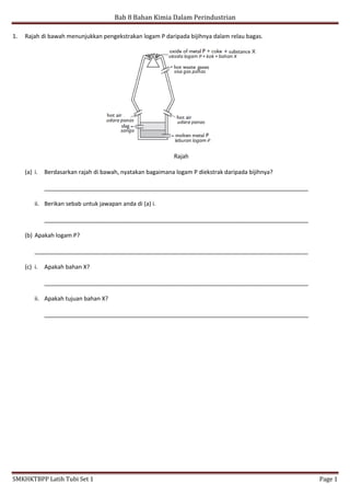 Bab 8 Bahan Kimia Dalam Perindustrian
SMKHKTBPP Latih Tubi Set 1 Page 1
1. Rajah di bawah menunjukkan pengekstrakan logam P daripada bijihnya dalam relau bagas.
Rajah
(a) i. Berdasarkan rajah di bawah, nyatakan bagaimana logam P diekstrak daripada bijihnya?
__________________________________________________________________________________
ii. Berikan sebab untuk jawapan anda di (a) i.
__________________________________________________________________________________
(b) Apakah logam P?
_____________________________________________________________________________________
(c) i. Apakah bahan X?
__________________________________________________________________________________
ii. Apakah tujuan bahan X?
__________________________________________________________________________________
 