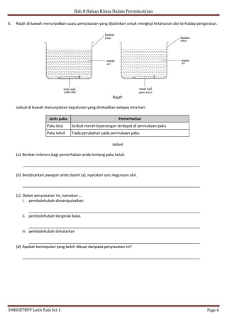 Bab 8 Bahan Kimia Dalam Perindustrian
SMKHKTBPP Latih Tubi Set 1 Page 6
6. Rajah di bawah menunjukkan suatu penyiasatan yang dijalankan untuk mengkaji ketahanan aloi terhadap pengaratan.
Rajah
Jadual di bawah menunjukkan keputusan yang direkodkan selepas lima hari.
Jenis paku Pemerhatian
Paku besi Serbuk merah keperangan terdapat di permukaan paku
Paku keluli Tiada perubahan pada permukaan paku
Jadual
(a) Berikan inferens bagi pemerhatian anda tentang paku keluli.
_____________________________________________________________________________________
(b) Berdasarkan jawapan anda dalam (a), nyatakan satu kegunaan aloi.
_____________________________________________________________________________________
(c) Dalam penyiasatan ini, namakan …
i. pembolehubah dimanipulsaikan
__________________________________________________________________________________
ii. pembolehubah bergerak balas
__________________________________________________________________________________
iii. pembolehubah dimalarkan
__________________________________________________________________________________
(d) Apakah kesimpulan yang boleh dibuat daripada penyiasatan ini?
_____________________________________________________________________________________
 