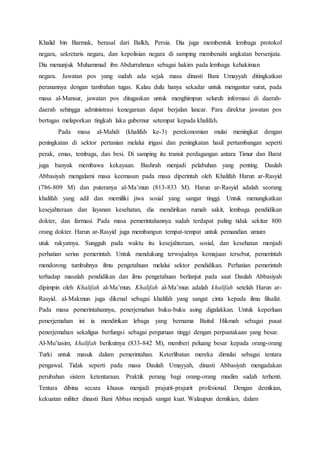 Khalid bin Barmak, berasal dari Balkh, Persia. Dia juga membentuk lembaga protokol
negara, sekretaris negara, dan kepolisian negara di samping membenahi angkatan bersenjata.
Dia menunjuk Muhammad ibn Abdurrahman sebagai hakim pada lembaga kehakiman
negara. Jawatan pos yang sudah ada sejak masa dinasti Bani Umayyah ditingkatkan
peranannya dengan tambahan tugas. Kalau dulu hanya sekadar untuk mengantar surat, pada
masa al-Mansur, jawatan pos ditugaskan untuk menghimpun seluruh informasi di daerah-
daerah sehingga administrasi kenegaraan dapat berjalan lancar. Para direktur jawatan pos
bertugas melaporkan tingkah laku gubernur setempat kepada khalifah.
Pada masa al-Mahdi (khalifah ke-3) perekonomian mulai meningkat dengan
peningkatan di sektor pertanian melalui irigasi dan peningkatan hasil pertambangan seperti
perak, emas, tembaga, dan besi. Di samping itu transit perdagangan antara Timur dan Barat
juga banyak membawa kekayaan. Bashrah menjadi pelabuhan yang penting. Daulah
Abbasiyah mengalami masa keemasan pada masa diperintah oleh Khalifah Harun ar-Rasyid
(786-809 M) dan puteranya al-Ma’mun (813-833 M). Harun ar-Rasyid adalah seorang
khalifah yang adil dan memiliki jiwa sosial yang sangat tinggi. Untuk menungkatkan
kesejahteraan dan layanan kesehatan, dia mendirikan rumah sakit, lembaga pendidikan
dokter, dan farmasi. Pada masa pemerintahannya sudah terdapat paling tidak sekitar 800
orang dokter. Harun ar-Rasyid juga membangun tempat-tempat untuk pemandian umum
utuk rakyatnya. Sungguh pada waktu itu kesejahteraan, sosial, dan kesehatan menjadi
perhatian serius pemerintah. Untuk mendukung terwujudnya kemajuan tersebut, pemerintah
mendorong tumbuhnya ilmu pengetahuan melalui sektor pendidikan. Perhatian pemerintah
terhadap masalah pendidikan dan ilmu pengetahuan berlanjut pada saat Daulah Abbasiyah
dipimpin oleh Khalifah al-Ma’mun. Khalifah al-Ma’mun adalah khalifah setelah Harun ar-
Rasyid. al-Makmun juga dikenal sebagai khalifah yang sangat cinta kepada ilmu filsafat.
Pada masa pemerintahannya, penerjemahan buku-buku asing digalakkan. Untuk keperluan
penerjemahan ini ia mendirikan lebaga yang bernama Baitul Hikmah sebagai pusat
penerjemahan sekaligus berfungsi sebagai perguruan tinggi dengan perpustakaan yang besar.
Al-Mu’tasim, khalifah berikutnya (833-842 M), memberi peluang besar kepada orang-orang
Turki untuk masuk dalam pemerintahan. Keterlibatan mereka dimulai sebagai tentara
pengawal. Tidak seperti pada masa Daulah Umayyah, dinasti Abbasiyah mengadakan
perubahan sistem ketentaraan. Praktik perang bagi orang-orang muslim sudah terhenti.
Tentara dibina secara khusus menjadi prajurit-prajurit profesional. Dengan demikian,
kekuatan militer dinasti Bani Abbas menjadi sangat kuat. Walaupun demikian, dalam
 